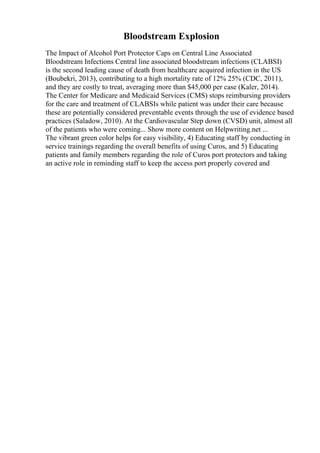 Bloodstream Explosion
The Impact of Alcohol Port Protector Caps on Central Line Associated
Bloodstream Infections Central line associated bloodstream infections (CLABSI)
is the second leading cause of death from healthcare acquired infection in the US
(Boubekri, 2013), contributing to a high mortality rate of 12% 25% (CDC, 2011),
and they are costly to treat, averaging more than $45,000 per case (Kaler, 2014).
The Center for Medicare and Medicaid Services (CMS) stops reimbursing providers
for the care and treatment of CLABSIs while patient was under their care because
these are potentially considered preventable events through the use of evidence based
practices (Saladow, 2010). At the Cardiovascular Step down (CVSD) unit, almost all
of the patients who were coming... Show more content on Helpwriting.net ...
The vibrant green color helps for easy visibility, 4) Educating staff by conducting in
service trainings regarding the overall benefits of using Curos, and 5) Educating
patients and family members regarding the role of Curos port protectors and taking
an active role in reminding staff to keep the access port properly covered and
 