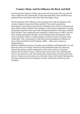 Country Music And Its Influence On Rock And Roll
Jazz has been providing lot of ideas and avenues for the growth of the rock and roll
music. Right from the commonality of tunes and instruments, Rock and Roll music
performers have been able to draw from their knowledge of Jazz.
The development of the influence of Jazz has been seen in the development of the
interests related to the growth of Rock and Roll. This would mean that the
development of the norms of Jazz has been influential in the creation of interests and
ideas related to Rock and Roll. The emergence of Jazz has been impactful in creating
the patterns which have been seen in the subsequent formation of the music related to
Rock and Roll. Thus, starting from the emergence of Rock music in 1940 s, Jazz has
been creating deep amount of impact on the working and the development of the
music connection within it. Common patterns of strains of music have been found
within them. This is interesting as it had allowed the development of influence of
Jazz on Rock and Roll (Coryell Friedman, 2000). ... Show more content on
Helpwriting.net ...
Both have significant presence of country music traditions and backgrounds. As such
there have been a lot of ideas which have been floated that make the connection
between the presence and the management of the norms which are associated
between the two kinds of music. Country music style found in Jazz influenced the
style in rock and roll as well. This becomes the common point of reference between
the two. Country music has been seen at the heart of Jazz. Such kind of influence has
also been showered on the development of music within Rock and Roll (Coryell
Friedman,
 