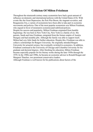 Criticism Of Milton Friedman
Throughout the nineteenth century many economists have had a great amount of
influence on domestic and international policies with the United States (US). With
events like the Great Depression, the Post War Boom, the stagnant seventies, and
Reaganomic Era, a variety of economists have been able to take part in economic
movements and policies. One of the most popular economists was Milton Friedman,
who argued in favor of monetarist economicsand stabilized policies.
Despite his success and popularity, Milton Friedman originated from humble
beginnings. He was born in New York City, New York to a family of six. His
parents, Sarah and Jeno Friedman, emigrated from the former empire of Austria
Hungary and had unstable jobs. Although the family was able to support itself,
Milton had very little funds for further education. Despite this, Friedman was able to
collect a scholarships for Rutgers University. He originally attended Rutgers
University for actuarial science, but eventually switched to economics. In addition,
Friedman continued to the University of Chicago and Columbia University for his
graduate and doctoral degrees. After finishing his education, Milton Friedman
became especially popular for his literary works during the later 1950s through the
1970. In the 1980s and 1990s, he became an economic advisor to Ronald Reagan and
Margaret Thatcher, two prominent conservative leaders.
Although Friedman is well known for his publications about factors of the
 