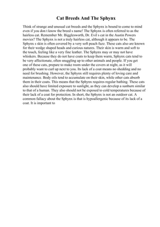 Cat Breeds And The Sphynx
Think of strange and unusual cat breeds and the Sphynx is bound to come to mind
even if you don t know the breed s name! The Sphynx is often referred to as the
hairless cat. Remember Mr. Bigglesworth, Dr. Evil s cat in the Austin Powers
movies? The Sphynx is not a truly hairless cat, although it appears to be. The
Sphynx s skin is often covered by a very soft peach fuzz. These cats also are known
for their wedge shaped heads and curious natures. Their skin is warm and soft to
the touch, feeling like a very fine leather. The Sphynx may or may not have
whiskers. Because they do not have coats to keep them warm, Sphynx cats tend to
be very affectionate, often snuggling up to other animals and people. If you get
one of these cats, prepare to make room under the covers at night, as it will
probably want to curl up next to you. Its lack of a coat means no shedding and no
need for brushing. However, the Sphynx still requires plenty of loving care and
maintenance. Body oils tend to accumulate on their skin, while other cats absorb
them in their coats. This means that the Sphynx requires regular bathing. These cats
also should have limited exposure to sunlight, as they can develop a sunburn similar
to that of a human. They also should not be exposed to cold temperatures because of
their lack of a coat for protection. In short, the Sphynx is not an outdoor cat. A
common fallacy about the Sphynx is that is hypoallergenic because of its lack of a
coat. It is important to
 