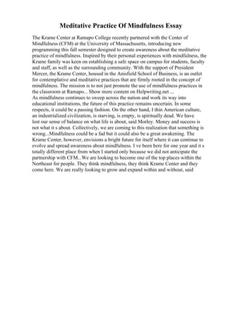 Meditative Practice Of Mindfulness Essay
The Krame Center at Ramapo College recently partnered with the Center of
Mindfulness (CFM) at the University of Massachusetts, introducing new
programming this fall semester designed to create awareness about the meditative
practice of mindfulness. Inspired by their personal experiences with mindfulness, the
Krame family was keen on establishing a safe space on campus for students, faculty
and staff, as well as the surrounding community. With the support of President
Mercer, the Krame Center, housed in the Anisfield School of Business, is an outlet
for contemplative and meditative practices that are firmly rooted in the concept of
mindfulness. The mission is to not just promote the use of mindfulness practices in
the classroom at Ramapo... Show more content on Helpwriting.net ...
As mindfulness continues to sweep across the nation and work its way into
educational institutions, the future of this practice remains uncertain. In some
respects, it could be a passing fashion. On the other hand, I thin American culture,
an industrialized civilization, is starving, is empty, is spiritually dead. We have
lost our sense of balance on what life is about, said Morley. Money and success is
not what it s about. Collectively, we are coming to this realization that something is
wrong...Mindfulness could be a fad but it could also be a great awakening. The
Krame Center, however, envisions a bright future for itself where it can continue to
evolve and spread awareness about mindfulness. I ve been here for one year and it s
totally different place from when I started only because we did not anticipate the
partnership with CFM...We are looking to become one of the top places within the
Northeast for people. They think mindfulness, they think Krame Center and they
come here. We are really looking to grow and expand within and without, said
 