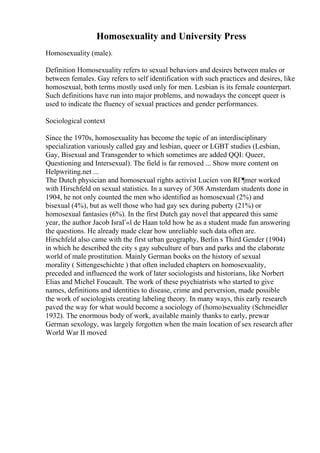 Homosexuality and University Press
Homosexuality (male).
Definition Homosexuality refers to sexual behaviors and desires between males or
between females. Gay refers to self identification with such practices and desires, like
homosexual, both terms mostly used only for men. Lesbian is its female counterpart.
Such definitions have run into major problems, and nowadays the concept queer is
used to indicate the fluency of sexual practices and gender performances.
Sociological context
Since the 1970s, homosexuality has become the topic of an interdisciplinary
specialization variously called gay and lesbian, queer or LGBT studies (Lesbian,
Gay, Bisexual and Transgender to which sometimes are added QQI: Queer,
Questioning and Intersexual). The field is far removed ... Show more content on
Helpwriting.net ...
The Dutch physician and homosexual rights activist Lucien von RГ¶mer worked
with Hirschfeld on sexual statistics. In a survey of 308 Amsterdam students done in
1904, he not only counted the men who identified as homosexual (2%) and
bisexual (4%), but as well those who had gay sex during puberty (21%) or
homosexual fantasies (6%). In the first Dutch gay novel that appeared this same
year, the author Jacob IsraГ«l de Haan told how he as a student made fun answering
the questions. He already made clear how unreliable such data often are.
Hirschfeld also came with the first urban geography, Berlin s Third Gender (1904)
in which he described the city s gay subculture of bars and parks and the elaborate
world of male prostitution. Mainly German books on the history of sexual
morality ( Sittengeschichte ) that often included chapters on homosexuality,
preceded and influenced the work of later sociologists and historians, like Norbert
Elias and Michel Foucault. The work of these psychiatrists who started to give
names, definitions and identities to disease, crime and perversion, made possible
the work of sociologists creating labeling theory. In many ways, this early research
paved the way for what would become a sociology of (homo)sexuality (Schmeidler
1932). The enormous body of work, available mainly thanks to early, prewar
German sexology, was largely forgotten when the main location of sex research after
World War II moved
 