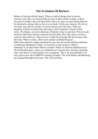 The Evolution Of Barbers
Barbers of the past and the future. When we look at designs that we put on
ourselves now days, we mostly think of Louis Vuitton clothes or bags, or those
new pair of Jordan s that cost about $250. However, there are other things that can
be classified as designs that we have on our body. In this case, haircuts. We all cut
our hairs, and when we do this, we do not always cut it the same. There are
hundreds of kinds of natural hair and comes with it hundreds of kinds of hair
styles. The thing is, we never think any of haircuts when we get them. We never ask
ourselves about how haircuts started in the first place. How they have evolved or
even how they affect us. There are not a whole lot of people that do not mess with
their hair. When we look... Show more content on Helpwriting.net ...
While these premises might sometimes be true, they are not the absolute definition
of barbering. Speaking of which, we first have to ask ourselves, What is
barbering? or in other forms What is a barber? When we look this definition up in
the Oxford dictionary, it gives us a definition of A person who cuts hair, especially
men s and shaves or trims beards as an occupation . This is all said and done if we
only want to now the CURRENT meaning of barber. The work Barber and Barbering
has changed throughout the years. The work itself has
 