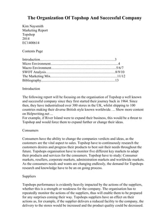The Organization Of Topshop And Successful Company
Kim Naysmith
Marketing Report
Topshop
2014
EC1400614
Contents Page
Introduction....................................................................................3
Micro Environment............................................................................4
Macro Environment.........................................................................5/6/7
SWOT Analysis..............................................................................8/9/10
The Marketing Mix...........................................................................11/12
Bibliography...................................................................................13
Introduction
The following report will be focusing on the organisation of Topshop a well known
and successful company since they first started their journey back in 1964. Since
then, they have industrialised over 300 stores in the UK, whilst shipping to 100
countries making their diverse British style known worldwide. ... Show more content
on Helpwriting.net ...
For example, if River Island were to expand their business, this would be a threat to
Topshop and would force them to expand further or change their ideas.
Consumers
Consumers have the ability to change the companies verdicts and ideas, as the
customers are the vital aspect to sales. Topshop have to continuously research the
customers desires and progress their products to best suit their needs throughout the
future. Topshops organisation have to monitor five different key markets to adapt
their products and services for the consumers. Topshop have to study: Consumer
markets, resellers, corporate markets, administration markets and worldwide markets.
As the consumers needs and wants are changing endlessly, the demand for Topshops
research and knowledge have to be an on going process.
Suppliers
Topshops performance is evidently heavily impacted by the actions of the suppliers,
whether this is a strength or weakness for the company. The organisation has to
repeatedly monitor the actions of the suppliers, thus will enable them to be prepared
for any surprises coming their way. Topshops suppliers have an effect on their
actions as, for example, if the supplier delivers a reduced facility to the company, the
delivery to the stores would be increased and the product quality could be decreased.
 
