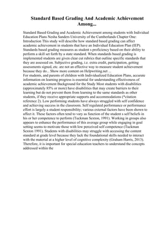 Standard Based Grading And Academic Achievement
Among...
Standard Based Grading and Academic Achievement among students with Individual
Education Plans Nesha Sanders University of the Cumberlands Chapter One:
Introduction This study will describe how standard based grading can affect
academic achievement in students that have an Individual Education Plan (IEP).
Standards based grading measures as student s proficiency based on their ability to
perform a skill set forth by a state standard. When standards based grading is
implemented students are given clear cut rubrics that outline specific standards that
they are assessed on. Subjective grading, i.e. extra credit, participation, getting
assessments signed, etc. are not an effective way to measure student achievement
because they do... Show more content on Helpwriting.net ...
For students, and parents of children with Individualized Education Plans, accurate
information on learning progress is essential for understanding effectiveness of
academic achievement Background for the Study Most students with disabilities
(approximately 85% or more) have disabilities that may create barriers to their
learning but do not prevent them from learning to the same standards as other
students, if they receive appropriate supports and accommodations (*citation
reference 2). Low performing students have always struggled with self confidence
and achieving success in the classroom. Self regulated performance or performance
effort is largely a student responsibility; various external factors have been shown to
affect it. These factors often tend to vary as function of the student s self beliefs in
his or her competence to perform (Tuckman Sexton, 1991). Working in groups also
appears to enhance the performance of this average group while engaging in goal
setting seems to motivate those with low perceived self competence (Tuckman
Sexton 1991). Students with disabilities may struggle with accessing the content
standard at grade level because they lack the foundational skills needed to interact
with the material at a higher level of cognitive complexity (Graham Harris, 2013).
Therefore, it is important for special education teachers to understand the concepts
addressed within the
 