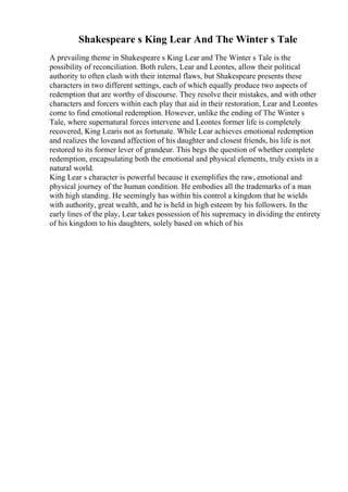 Shakespeare s King Lear And The Winter s Tale
A prevailing theme in Shakespeare s King Lear and The Winter s Tale is the
possibility of reconciliation. Both rulers, Lear and Leontes, allow their political
authority to often clash with their internal flaws, but Shakespeare presents these
characters in two different settings, each of which equally produce two aspects of
redemption that are worthy of discourse. They resolve their mistakes, and with other
characters and forcers within each play that aid in their restoration, Lear and Leontes
come to find emotional redemption. However, unlike the ending of The Winter s
Tale, where supernatural forces intervene and Leontes former life is completely
recovered, King Learis not as fortunate. While Lear achieves emotional redemption
and realizes the loveand affection of his daughter and closest friends, his life is not
restored to its former lever of grandeur. This begs the question of whether complete
redemption, encapsulating both the emotional and physical elements, truly exists in a
natural world.
King Lear s character is powerful because it exemplifies the raw, emotional and
physical journey of the human condition. He embodies all the trademarks of a man
with high standing. He seemingly has within his control a kingdom that he wields
with authority, great wealth, and he is held in high esteem by his followers. In the
early lines of the play, Lear takes possession of his supremacy in dividing the entirety
of his kingdom to his daughters, solely based on which of his
 