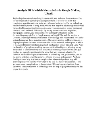 Analysis Of Friedrich NietzscheВґs Is Google Making
USupid
Technology is constantly evolving it comes with pros and cons. Some may feel that
the advancement in technology is doing more harm to the way we think than
bringing us a positive outcome to the way a human brain works. For me technology
has allowed has proven to bring more positive than negative. Technology has allowed
human kind to accomplish the impossible, and resources such as google has opened
minds to view, and think differently. By having resources such as magazines,
newspapers, journals, and books online for us to read without any hassle.
As stated in paragraph 3 in Is Google making us Stupid? The web for a writer is
Godsend. Meaning with the advancement of technology now research that took some
writers hours even days, spending most ... Show more content on Helpwriting.net ...
In googles opinion the more information that can be accessed, and the pace in which
it is accessed the more productive research can become. Sergey Brin and Larry Page
the founders of google are working towards artificial intelligence. Meaning having
a brain that is smarter than the ones individuals currently posses with this idea put
in place we can solve problems in the world that were once not solvable. For
instance, artificial intelligence is now used in self driving cars, pace makers, and in
the power grid; this gives the resources of more precision and accuracy. Artificial
Intelligence can help us with space exploration, robots designed can help with
exploring unknown areas to deem whether the area is a hostile environment. There
are many more examples from cellphones to a GPS, and map applications, fraud
detection. The advancement in technology with the help of google has made our day
to day lives much
 