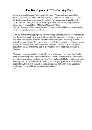 The Development Of The Country Park
Clyde Muirshiel Country Park is located in west of Scotland in the central belt
bounded by the towns of West Kilbride, Largs, Lochwinnoch and Greenock. It is
281km2 in area. It attracts around 1.5 million visitors per year (ClydeMuirshiel
2016). The park itself, was officially set up in 1990 after the idea of park in this
region was first mooted in 1940 (ClydeMuirshiel 2016).
The park is run according to the auspices of Scottish Natural Heritage whose policy
statement regarding regional parks is,
....to facilitate both the appropriate understandings and enjoyment of the countryside
and the integration of this with the other uses of the area, such as farming, forestry
and other development, with the context of maintaining and enhancing a quality
natural heritage setting. This type of approach is fully consistent with thinking about
countryside management, as it has development over the last 20 years. Regional
Parks have indeed been to the fore in applying this more integrated approach in
Scotland .
This policy does not preclude the development of a mining operation, specifically,
but would probably result in severe restrictions on the construction and operation of
any mining operations, gold or otherwise. This would probably have an impact on its
viability. The park authority itself cannot prevent or give permission for planning
applications, however it can use its status as regional park to try to influence and
application that would have an adverse impact on it.
The
 