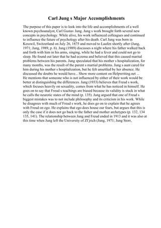 Carl Jung s Major Accomplishments
The purpose of this paper is to look into the life and accomplishments of a well
known psychoanalyst, Carl Gustav Jung. Jung s work brought forth several new
concepts in psychology. While alive, his work influenced colleagues and continued
to influence the future of psychology after his death. Carl Jung was born in
Kesswil, Switzerland on July 26, 1875 and moved to Laufen shortly after (Jung,
1971; Jung, 1989, p. 6). Jung (1989) discusses a night where his father walked back
and forth with him in his arms, singing, while he had a fever and could not go to
sleep. He found out later that he had eczema and believed that this caused marital
problems between his parents. Jung speculated that his mother s hospitalization, for
many months, was the result of the parent s martial problems. Jung s aunt cared for
him during his mother s hospitalization, but he felt unsettled by her absence. He
discussed the doubts he would have... Show more content on Helpwriting.net ...
He mentions that someone who is not influenced by either of their work would be
better at distinguishing the differences. Jung (1933) believes that Freud s work,
which focuses heavily on sexuality, comes from what he has noticed in himself. He
goes on to say that Freud s teachings are biased because its validity is stuck in what
he calls the neurotic states of the mind (p. 135). Jung argued that one of Freud s
biggest mistakes was to not include philosophy and its criticism in his work. While
he disagrees with much of Freud s work, he does go on to explain that he agrees
with Freud on ego. He explains that ego does house our fears, but argues that this is
only the case if it does not go back to the father and mother archetypes (p. 132, 134
135, 141). The relationship between Jung and Freud ended in 1913 and it was also at
this time when Jung left the University of ZГјrich (Jung, 1971; Jung Storr,
 