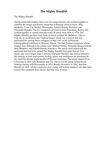 The Mighty Handful
The Mighty Handful
During nineteenth century, there were five major players who worked together to
establish the unique and distinct sound that is Russian classical music. Mily
Balakirev, Cesar Cui, Modest Mussorgsky, Nikolai Rimsky Korsakov and
Alexander Borodin. The five composers all lived in Saint Petersburg, Russia, and
worked together to created amazing works of music from 1856 to 1870. The
Mighty Handful got their name from an article entitled Mr. Balakirev s Slavic
Concert, by acclaimed critic Vladimir Stasov which was a concert that was
performed for visiting Slavic delegates in May 1867 at the All Russian
Ethnographical Exhibition in Moscow, Russia. The four Russian composers whose
worked were featured at the concert were Mikhail Glinka, Alexander Dargomyzhsky,
Mily Balakirev, and Nikolai Rimsky Korsakov. The article itself ended with the
statement that lead to be named The Mighty Handful God grant that our Slav
guests may never forget today s concert; God grant that they may forever preserve
the memory of how much poetry, feeling, talent, and intelligence are possessed by
the small but already might handful of Russian musicians. The group started off as
a twosome in 1856 with Balakirev and Cui. The rest of the group started slowly
forming starting with Mussorgsky in 1857, Rimsky Korsakov in 1861, and then
Borodin in 1862. All the composers were young, self trained amateurs who had other
careers that combined their careers and their love of music.
 