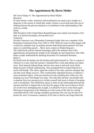 The Appointment By Herta Muller
ISU Novel Study #1: The Appointment by Herta MГјller
Question:
In some literary works, memories and recollections are used to give insight on a
character or the society in which they reside. Choose a novel and assess the use of
shifting between the present and past as it contributes to the understanding of the
work as a whole.
Hook:
40th President of the United States Ronald Reagan once stated, Government s first
duty is to protect the people, not run their lives.
Transition:
Nicolae Ceausescu was a Romanian Communist leader who was a member of the
Romanian Communist Party from 1965 to 1989. While his time in office began with
a relatively moderate rule, he quickly became both brutal and tyrannical. His firm
stance on controlling speech ... Show more content on Helpwriting.net ...
The whole book and her internal monologue add to the torturous feel of the
appointments and getting the insight on her thoughts on and experiences with Albu
helps a reader understand the daunting Securitate of Communist Romania.
Quote 2:
He [Paul] took the brandy into the kitchen and locked himself in. This is a quote in
reference to a time when the narrator s husband Paul s tools and tubing were taken
away. Paul enjoyed making things and two men came in and took away all his
things because of black marketeering. This prompted Paul to locked himself in a
room with brandy. This shows again the control of the state, and how abruptly they
can take away things you love. This is particularly important because it explores a
more emotional aspect, of the government not only instilling fear within you, but
keeping you away from things you enjoy. Not only that, but they can prompt such
a response from you causing you to isolate yourself and resort to forms of escapism
such as alcoholism. This alcoholism causes a strain on the relationship between the
narrator and Paul. Compare this to the first few pages of the novel whenever Paul s
out on the town, barhopping late at night, I m afraid he ll never come home again.
Showing no progression in his drinking over the course of the time he is being
controlled and his wife is being constantly questioned. He even says he does it to
protect his soul. It consumes a majority of his time so that he can forget about the
 