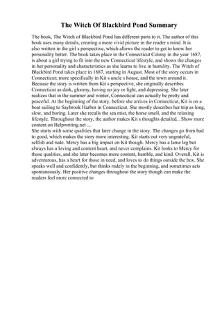 The Witch Of Blackbird Pond Summary
The book, The Witch of Blackbird Pond has different parts to it. The author of this
book uses many details, creating a more vivid picture in the reader s mind. It is
also written in the girl s perspective, which allows the reader to get to know her
personality better. The book takes place in the Connecticut Colony in the year 1687,
is about a girl trying to fit into the new Connecticut lifestyle, and shows the changes
in her personality and characteristics as she learns to live in humility. The Witch of
Blackbird Pond takes place in 1687, starting in August. Most of the story occurs in
Connecticut; more specifically in Kit s uncle s house, and the town around it.
Because the story is written from Kit s perspective, she originally describes
Connecticut as dark, gloomy, having no joy or light, and depressing. She later
realizes that in the summer and winter, Connecticut can actually be pretty and
peaceful. At the beginning of the story, before she arrives in Connecticut, Kit is on a
boat sailing to Saybrook Harbor in Connecticut. She mostly describes her trip as long,
slow, and boring. Later she recalls the sea mist, the horse smell, and the relaxing
lifestyle. Throughout the story, the author makes Kit s thoughts detailed... Show more
content on Helpwriting.net ...
She starts with some qualities that later change in the story. The changes go from bad
to good, which makes the story more interesting. Kit starts out very ungrateful,
selfish and rude. Mercy has a big impact on Kit though. Mercy has a lame leg but
always has a loving and content heart, and never complains. Kit looks to Mercy for
those qualities, and she later becomes more content, humble, and kind. Overall, Kit is
adventurous, has a heart for those in need, and loves to do things outside the box. She
speaks well and confidently, but thinks rudely in the beginning, and sometimes acts
spontaneously. Her positive changes throughout the story though can make the
readers feel more connected to
 