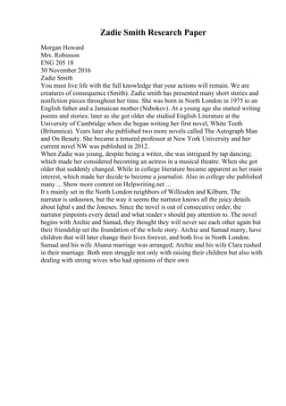 Zadie Smith Research Paper
Morgan Howard
Mrs. Robinson
ENG 205 18
30 November 2016
Zadie Smith
You must live life with the full knowledge that your actions will remain. We are
creatures of consequence (Smith). Zadie smith has presented many short stories and
nonfiction pieces throughout her time. She was born in North London in 1975 to an
English father and a Jamaican mother (Nabokov). At a young age she started writing
poems and stories; later as she got older she studied English Literature at the
University of Cambridge when she began writing her first novel, White Teeth
(Britannica). Years later she published two more novels called The Autograph Man
and On Beauty. She became a tenured professor at New York University and her
current novel NW was published in 2012.
When Zadie was young, despite being a writer, she was intrigued by tap dancing;
which made her considered becoming an actress in a musical theatre. When she got
older that suddenly changed. While in college literature became apparent as her main
interest, which made her decide to become a journalist. Also in college she published
many ... Show more content on Helpwriting.net ...
It s mainly set in the North London neighbors of Willesden and Kilburn. The
narrator is unknown, but the way it seems the narrator knows all the juicy details
about Iqbal s and the Joneses. Since the novel is out of consecutive order, the
narrator pinpoints every detail and what reader s should pay attention to. The novel
begins with Archie and Samad, they thought they will never see each other again but
their friendship set the foundation of the whole story. Archie and Samad marry, have
children that will later change their lives forever, and both live in North London.
Samad and his wife Alsana marriage was arranged; Archie and his wife Clara rushed
in their marriage. Both men struggle not only with raising their children but also with
dealing with strong wives who had opinions of their own
 