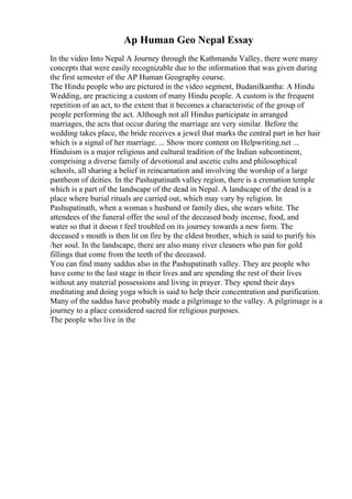 Ap Human Geo Nepal Essay
In the video Into Nepal A Journey through the Kathmandu Valley, there were many
concepts that were easily recognizable due to the information that was given during
the first semester of the AP Human Geography course.
The Hindu people who are pictured in the video segment, Budanilkantha: A Hindu
Wedding, are practicing a custom of many Hindu people. A custom is the frequent
repetition of an act, to the extent that it becomes a characteristic of the group of
people performing the act. Although not all Hindus participate in arranged
marriages, the acts that occur during the marriage are very similar. Before the
wedding takes place, the bride receives a jewel that marks the central part in her hair
which is a signal of her marriage. ... Show more content on Helpwriting.net ...
Hinduism is a major religious and cultural tradition of the Indian subcontinent,
comprising a diverse family of devotional and ascetic cults and philosophical
schools, all sharing a belief in reincarnation and involving the worship of a large
pantheon of deities. In the Pashupatinath valley region, there is a cremation temple
which is a part of the landscape of the dead in Nepal. A landscape of the dead is a
place where burial rituals are carried out, which may vary by religion. In
Pashupatinath, when a woman s husband or family dies, she wears white. The
attendees of the funeral offer the soul of the deceased body incense, food, and
water so that it doesn t feel troubled on its journey towards a new form. The
deceased s mouth is then lit on fire by the eldest brother, which is said to purify his
/her soul. In the landscape, there are also many river cleaners who pan for gold
fillings that come from the teeth of the deceased.
You can find many saddus also in the Pashupatinath valley. They are people who
have come to the last stage in their lives and are spending the rest of their lives
without any material possessions and living in prayer. They spend their days
meditating and doing yoga which is said to help their concentration and purification.
Many of the saddus have probably made a pilgrimage to the valley. A pilgrimage is a
journey to a place considered sacred for religious purposes.
The people who live in the
 
