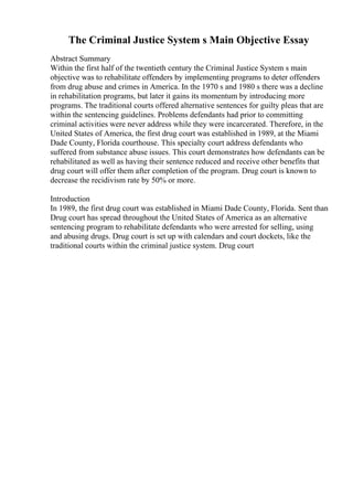 The Criminal Justice System s Main Objective Essay
Abstract Summary
Within the first half of the twentieth century the Criminal Justice System s main
objective was to rehabilitate offenders by implementing programs to deter offenders
from drug abuse and crimes in America. In the 1970 s and 1980 s there was a decline
in rehabilitation programs, but later it gains its momentum by introducing more
programs. The traditional courts offered alternative sentences for guilty pleas that are
within the sentencing guidelines. Problems defendants had prior to committing
criminal activities were never address while they were incarcerated. Therefore, in the
United States of America, the first drug court was established in 1989, at the Miami
Dade County, Florida courthouse. This specialty court address defendants who
suffered from substance abuse issues. This court demonstrates how defendants can be
rehabilitated as well as having their sentence reduced and receive other benefits that
drug court will offer them after completion of the program. Drug court is known to
decrease the recidivism rate by 50% or more.
Introduction
In 1989, the first drug court was established in Miami Dade County, Florida. Sent than
Drug court has spread throughout the United States of America as an alternative
sentencing program to rehabilitate defendants who were arrested for selling, using
and abusing drugs. Drug court is set up with calendars and court dockets, like the
traditional courts within the criminal justice system. Drug court
 
