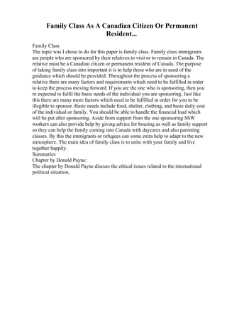 Family Class As A Canadian Citizen Or Permanent
Resident...
Family Class
The topic was I chose to do for this paper is family class. Family class immigrants
are people who are sponsored by their relatives to visit or to remain in Canada. The
relative must be a Canadian citizen or permanent resident of Canada. The purpose
of taking family class into important it is to help those who are in need of the
guidance which should be provided. Throughout the process of sponsoring a
relative there are many factors and requirements which need to be fulfilled in order
to keep the process moving forward. If you are the one who is sponsoring, then you
re expected to fulfil the basic needs of the individual you are sponsoring. Just like
this there are many more factors which need to be fulfilled in order for you to be
illegible to sponsor. Basic needs include food, shelter, clothing, and basic daily cost
of the individual or family. You should be able to handle the financial load which
will be put after sponsoring. Aside from support from the one sponsoring SSW
workers can also provide help by giving advice for housing as well as family support
so they can help the family coming into Canada with daycares and also parenting
classes. By this the immigrants or refugees can some extra help to adapt to the new
atmosphere. The main idea of family class is to unite with your family and live
together happily.
Summaries
Chapter by Donald Payne:
The chapter by Donald Payne discuss the ethical issues related to the international
political situation,
 