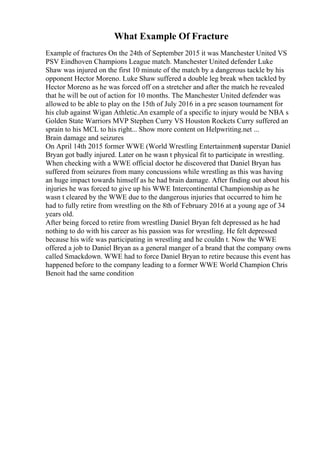 What Example Of Fracture
Example of fractures On the 24th of September 2015 it was Manchester United VS
PSV Eindhoven Champions League match. Manchester United defender Luke
Shaw was injured on the first 10 minute of the match by a dangerous tackle by his
opponent Hector Moreno. Luke Shaw suffered a double leg break when tackled by
Hector Moreno as he was forced off on a stretcher and after the match he revealed
that he will be out of action for 10 months. The Manchester United defender was
allowed to be able to play on the 15th of July 2016 in a pre season tournament for
his club against Wigan Athletic.An example of a specific to injury would be NBA s
Golden State Warriors MVP Stephen Curry VS Houston Rockets Curry suffered an
sprain to his MCL to his right... Show more content on Helpwriting.net ...
Brain damage and seizures
On April 14th 2015 former WWE (World Wrestling Entertainment
) superstar Daniel
Bryan got badly injured. Later on he wasn t physical fit to participate in wrestling.
When checking with a WWE official doctor he discovered that Daniel Bryan has
suffered from seizures from many concussions while wrestling as this was having
an huge impact towards himself as he had brain damage. After finding out about his
injuries he was forced to give up his WWE Intercontinental Championship as he
wasn t cleared by the WWE due to the dangerous injuries that occurred to him he
had to fully retire from wrestling on the 8th of February 2016 at a young age of 34
years old.
After being forced to retire from wrestling Daniel Bryan felt depressed as he had
nothing to do with his career as his passion was for wrestling. He felt depressed
because his wife was participating in wrestling and he couldn t. Now the WWE
offered a job to Daniel Bryan as a general manger of a brand that the company owns
called Smackdown. WWE had to force Daniel Bryan to retire because this event has
happened before to the company leading to a former WWE World Champion Chris
Benoit had the same condition
 