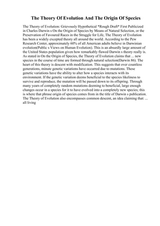 The Theory Of Evolution And The Origin Of Species
The Theory of Evolution: Grievously Hypothetical *Rough Draft* First Publicized
in Charles Darwin s On the Origin of Species by Means of Natural Selection, or the
Preservation of Favoured Races in the Struggle for Life, The Theory of Evolution
has been a widely excepted theory all around the world. According to the Pew
Research Center, approximately 60% of all American adults believe in Darwinian
evolution(Public s Views on Human Evolution). This is an absurdly large amount of
the United States population given how remarkably flawed Darwin s theory really is.
As stated in On the Origin of Species, the Theory of Evolution claims that ... new
species in the course of time are formed through natural selection(Darwin 86). The
heart of this theory is descent with modification. This suggests that over countless
generations, minute genetic variations have occurred due to mutations. These
genetic variations have the ability to alter how a species interacts with its
environment. If the genetic variation deems beneficial to the species likeliness to
survive and reproduce, the mutation will be passed down to its offspring. Through
many years of completely random mutations deeming to beneficial, large enough
changes occur in a species for it to have evolved into a completely new species; this
is where that phrase origin of species comes from in the title of Darwin s publication.
The Theory of Evolution also encompasses common descent, an idea claiming that: ...
all living
 