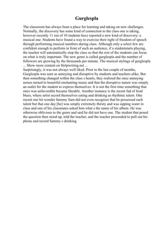 Gurglespla
The classroom has always been a place for learning and taking on new challenges.
Normally, the discovery has some kind of connection to the class one is taking,
however recently 11 out of 10 students have reported a new kind of discovery: a
musical one. Students have found a way to exercise their right of freedom of speech
through performing musical numbers during class. Although only a select few are
confident enough to perform in front of such an audience, if a studentstarts playing,
the teacher will automatically stop the class so that the rest of the students can focus
on what is truly important. The new genre is called gurglespla and the number of
followers are growing by the thousands per minute. The musical stylings of gurglespla
... Show more content on Helpwriting.net ...
Surprisingly, it was not always well liked. Prior to the last couple of months,
Gurglespla was seen as annoying and disruptive by students and teachers alike. But
then something changed within the class s hearts, they realized the once annoying
noises turned to beautiful enchanting music and that the disruptive nature was simply
an outlet for the student to express themselves. It is not the first time something that
once was unfavorable became likeable. Another instance is the recent fad of food
blues, where artist record themselves eating and drinking as rhythmic talent. One
recent one hit wonder Sammy Sam did not even recognize that he possessed such
talent but that one day [he] was simply extremely thirsty and was sipping water in
class and one of his classmates asked him what s the name of his album. He was
otherwise oblivious to the genre and said he did not have one. The student that posed
the question then stood up, told the teacher, and the teacher proceeded to pull out his
phone and record Sammy s drinking
 