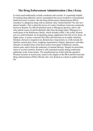 The Drug Enforcement Administration ( Dea ) Essay
It s been used traditionally as both a medicine and a textile. It s reportedly helpful
for treating drug addiction, and its consumption has never resulted in a documented
death from toxic overdose. But the Drug Enforcement Administration (DEA)
considers it a dangerous drug with no medical value. Sound familiar? No, this isn t
about Cannabis. This is about the leaves of a native Southeast Asian tree commonly
known as Kratom. Its official botanical name is Mitragyna speciosa, and it s the
only natural source of opioid alkaloids other than the poppy plant. Mitragyna is a
small genus in the Rubiaceace family, which includes coffee. Like coffee, Kratom
acts as a mild stimulant, an invigorating energy supplement, but only in low doses. At
higher doses, it causes a narcotic like effect and functions as an opiate substitute.
Smoked, chewed or steeped in tea, Kratom has a long history as a folk remedy for
diarrhea, muscle pain, fever, coughing, hypertension, fatigue, depression, and other
ailments. In modern times it has been used to treat opiate withdrawal, anxiety,
chronic pain, and to boost the endurance of manual laborers. Despite its proscribed
status in several countries, Kratom is still consumed socially during community
gatherings in the Asian tropics. The unauthorized use of this herb has spread to
Western societies in recent years, much to the chagrin of the DEA and the Food and
Drug Administration (FDA) officials who view Kratom as a threat to public health.
On
 