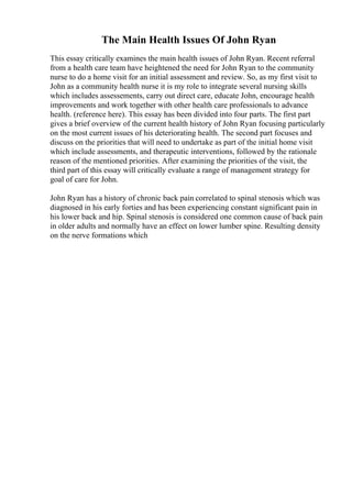 The Main Health Issues Of John Ryan
This essay critically examines the main health issues of John Ryan. Recent referral
from a health care team have heightened the need for John Ryan to the community
nurse to do a home visit for an initial assessment and review. So, as my first visit to
John as a community health nurse it is my role to integrate several nursing skills
which includes assessements, carry out direct care, educate John, encourage health
improvements and work together with other health care professionals to advance
health. (reference here). This essay has been divided into four parts. The first part
gives a brief overview of the current health history of John Ryan focusing particularly
on the most current issues of his deteriorating health. The second part focuses and
discuss on the priorities that will need to undertake as part of the initial home visit
which include assessments, and therapeutic interventions, followed by the rationale
reason of the mentioned priorities. After examining the priorities of the visit, the
third part of this essay will critically evaluate a range of management strategy for
goal of care for John.
John Ryan has a history of chronic back pain correlated to spinal stenosis which was
diagnosed in his early forties and has been experiencing constant significant pain in
his lower back and hip. Spinal stenosis is considered one common cause of back pain
in older adults and normally have an effect on lower lumber spine. Resulting density
on the nerve formations which
 