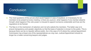 Conclusion
 The moot questions of this act are what would happen in case of deadlock, is it necessary for six
members to be present at every meeting, is there any quorum, what happens if one member absents
himself, what happens if the veto power is misused to appoint someone undesirable and how are the
regulations to be framed.
 The flaw is in the mechanism of selection and not who selects the members. The better way is to
ensure transparency and greater objectivity so that the basis of selection is known to the public. This is
because there can be no republic without public. As in the case of U.K where the Judicial Appointment
Commission has at least one of the representatives as a lay man, Judicial Appointment should no
longer be a matter concerning lawyers and judges.
 