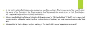  In the end, the NJAC will destroy the independence of the judiciary. The involvement of the Law Minister,
the leader of the Opposition, the Governors and Chief Ministers in the appointment of High Court judges
will inevitably lead to serious political manipulation.
 It is to be noted that the National Litigation Policy proposed in 2010 stated that 70% of 3 crore cases had
government as a litigating party, therefore independence of judiciary is a very important matter to be dealt
with.
 It is indubitable that collegium system had to go. But has NJAC been a superior replacement?
 