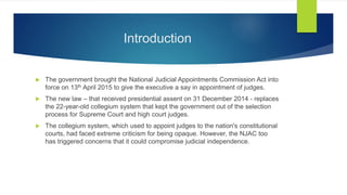 Introduction
 The government brought the National Judicial Appointments Commission Act into
force on 13th April 2015 to give the executive a say in appointment of judges.
 The new law – that received presidential assent on 31 December 2014 - replaces
the 22-year-old collegium system that kept the government out of the selection
process for Supreme Court and high court judges.
 The collegium system, which used to appoint judges to the nation's constitutional
courts, had faced extreme criticism for being opaque. However, the NJAC too
has triggered concerns that it could compromise judicial independence.
 