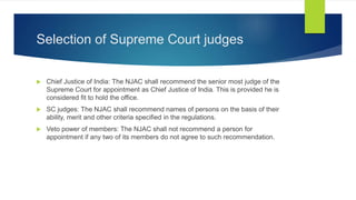 Selection of Supreme Court judges
 Chief Justice of India: The NJAC shall recommend the senior most judge of the
Supreme Court for appointment as Chief Justice of India. This is provided he is
considered fit to hold the office.
 SC judges: The NJAC shall recommend names of persons on the basis of their
ability, merit and other criteria specified in the regulations.
 Veto power of members: The NJAC shall not recommend a person for
appointment if any two of its members do not agree to such recommendation.
 