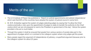 Merits of the act
 The U.S Institute of Peace has published a ‘ Report on judicial appointments and judicial independence’
which said that 60% of the countries have adopted the system of judicial council in some form.
 Dr. B.R. Ambedkar against the system of judges selecting judges by saying that “to allow the Chief
Justice practically a veto upon the appointment of judges is really to transfer the authority to the Chief
Justice which we are not prepared to vest to the President or government of the day”. Hence the system
provided in the act is much better.
 Through this system it shall be ensured that people from various sectors of society take part in the
appointment of judges which is in contrast to the collegium system where only judges get this power.
 Many people regard the argument of independence of judiciary, a superficial argument because prior to
the collegium system for about 23 years
 