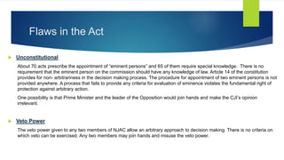 Flaws in the Act
 Unconstitutional
About 70 acts prescribe the appointment of “eminent persons” and 65 of them require special knowledge. There is no
requirement that the eminent person on the commission should have any knowledge of law. Article 14 of the constitution
provides for non- arbitrariness in the decision making process. The procedure for appointment of two eminent persons is not
provided anywhere. A process that fails to provide any criteria for evaluation of eminence violates the fundamental right of
protection against arbitrary action.
One possibility is that Prime Minister and the leader of the Opposition would join hands and make the CJI’s opinion
irrelevant.
 Veto Power
The veto power given to any two members of NJAC allow an arbitrary approach to decision making. There is no criteria on
which veto can be exercised. Any two members may join hands and misuse the veto power.
 