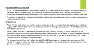  Against the Basic structure
In 1973, in the landmark case of Keshavanand Bharati , a 13-judge bench of the Supreme Court had declared that
parliament was not allowed to pass a constitutional amendment that goes against the Basic Structure of our
Constitution. The independence of judiciary is one of the important part of the basic structure as decided in the case.
Any method of appointment of judges that allows the politicians to potentially circumvent the process jeopardizes the
independence of judiciary.
 Other flaws
Article 124C is most sinister and enables parliament to empower the commission to make regulations for selecting
judges and for “other matters”. Thus, constitutional provisions and safeguards can easily be thwarted by regulations
framed by the commission.
Sec 5(2) of the NJAC Act, 2014 can now prescribe “any other criteria of suitability as maybe prescribed by the
regulations.” similarly, additional criteria not mentioned in the constitution can be added for high court judges. We have
an absurd situation where the eligibility of supreme court and high court judges will be determined not just by the
constitution but by “regulations” of the commission.
For the appointment of high court judges, the NJAC Act, 2014 also requires the views of the governor and chief
minister to be given in writing and “as prescribed by the regulations”. But the Act is silent as to what happens if the
governor or chief minister or both.
 