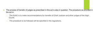  The process of transfer of judges as prescribed in this act is also in question. The procedure as provided in
the act is:
• The NJAC is to make recommendations for transfer of Chief Justices and other judges of the High
Courts.
• The procedure to be followed will be specified in the regulations.
 