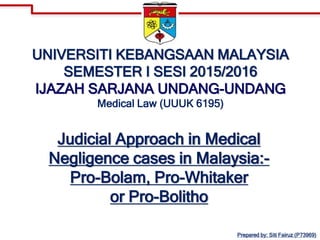 UNIVERSITI KEBANGSAAN MALAYSIA
SEMESTER I SESI 2015/2016
IJAZAH SARJANA UNDANG-UNDANG
Medical Law (UUUK 6195)
Judicial Approach in Medical
Negligence cases in Malaysia:-
Pro-Bolam, Pro-Whitaker
or Pro-Bolitho
Prepared by: Siti Fairuz (P73969)
 