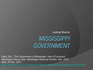 Judicial Branch Clark, Eric. &quot;The Government of Mississippi: How It Functions.&quot;  Mississippi History Now. Mississippi Historical Society, Dec. 2007.  Web. 29 Nov. 2011.  http://mshistory.k12.ms.us/articles/276/government-of-mississippi-how-it-functions  . 
