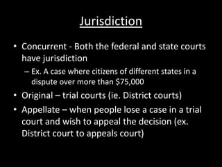 Jurisdiction
• Concurrent - Both the federal and state courts
  have jurisdiction
  – Ex. A case where citizens of different states in a
    dispute over more than $75,000
• Original – trial courts (ie. District courts)
• Appellate – when people lose a case in a trial
  court and wish to appeal the decision (ex.
  District court to appeals court)
 