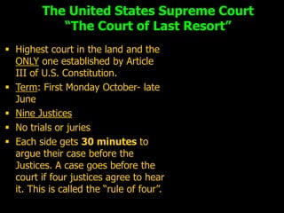 The United States Supreme Court
            “The Court of Last Resort”
 Highest court in the land and the
  ONLY one established by Article
  III of U.S. Constitution.
 Term: First Monday October- late
  June
 Nine Justices
 No trials or juries
 Each side gets 30 minutes to
  argue their case before the
  Justices. A case goes before the
  court if four justices agree to hear
  it. This is called the “rule of four”.
 