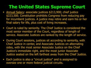The United States Supreme Court
 Annual Salary: associate justices $213,900; chief justice
  $223,500. Constitution prohibits Congress from reducing pay
  for incumbent justices. A justice may retire and earn his or her
  final salary for life, plus cost of living increases.
 Court is ruled by seniority. The Chief Justice is considered the
  most senior member of the Court, regardless of length of
  service. Associate Justices are ranked by the length of service.
 During Court sessions, justices sit according to seniority, with
  Chief Justice in center, and Associate Justices on alternating
  sides, with the most senior Associate Justice on the Chief
  Justice's immediate right, and the most junior Associate
  Justice seated on the left farthest away from the Chief Justice.
 Each justice is also a "circuit justice" and is assigned to
  oversee one or more federal judicial circuits.
 