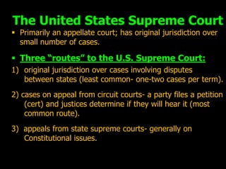 The United States Supreme Court
 Primarily an appellate court; has original jurisdiction over
  small number of cases.

 Three “routes” to the U.S. Supreme Court:
1) original jurisdiction over cases involving disputes
   between states (least common- one-two cases per term).
2) cases on appeal from circuit courts- a party files a petition
    (cert) and justices determine if they will hear it (most
    common route).
3) appeals from state supreme courts- generally on
   Constitutional issues.
 