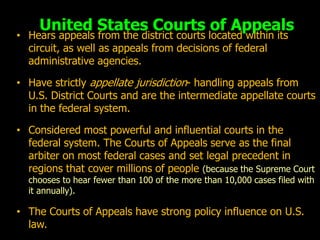 United States Courts of Appeals
• Hears appeals from the district courts located within its
  circuit, as well as appeals from decisions of federal
  administrative agencies.

• Have strictly appellate jurisdiction- handling appeals from
  U.S. District Courts and are the intermediate appellate courts
  in the federal system.

• Considered most powerful and influential courts in the
  federal system. The Courts of Appeals serve as the final
  arbiter on most federal cases and set legal precedent in
  regions that cover millions of people (because the Supreme Court
  chooses to hear fewer than 100 of the more than 10,000 cases filed with
  it annually).

• The Courts of Appeals have strong policy influence on U.S.
  law.
 
