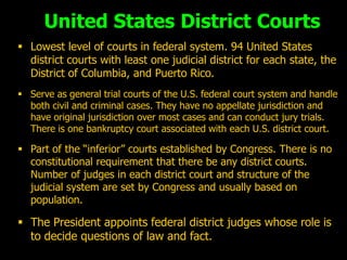 United States District Courts
 Lowest level of courts in federal system. 94 United States
  district courts with least one judicial district for each state, the
  District of Columbia, and Puerto Rico.
 Serve as general trial courts of the U.S. federal court system and handle
  both civil and criminal cases. They have no appellate jurisdiction and
  have original jurisdiction over most cases and can conduct jury trials.
  There is one bankruptcy court associated with each U.S. district court.

 Part of the “inferior” courts established by Congress. There is no
  constitutional requirement that there be any district courts.
  Number of judges in each district court and structure of the
  judicial system are set by Congress and usually based on
  population.

 The President appoints federal district judges whose role is
  to decide questions of law and fact.
 