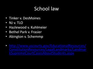 School law
•   Tinker v. DesMoines
•   NJ v. TLO
•   Hazlewood v. Kuhlmeier
•   Bethel Park v. Frasier
•   Abington v. Schemmp

• http://www.uscourts.gov/EducationalResources/
  ConstitutionResources/LegalLandmarks/Landmar
  kSupremeCourtCasesAboutStudents.aspx
 