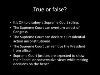 True or false?

• It’s OK to disobey a Supreme Court ruling.
• The Supreme Court can overturn an act of
  Congress.
• The Supreme Court can declare a Presidential
  action unconstitutional.
• The Supreme Court can remove the President
  from office.
• Supreme Court justices are expected to show
  their liberal or conservative views while making
  decisions on the bench.
 