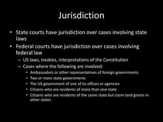 Jurisdiction
• State courts have jurisdiction over cases involving state
  laws
• Federal courts have jurisdiction over cases involving
  federal law
   – US laws, treaties, interpretations of the Constitution
   – Cases where the following are involved:
       •   Ambassadors or other representatives of foreign governments
       •   Two or more state governments
       •   The US government of one of its offices or agencies
       •   Citizens who are residents of more than one state
       •   Citizens who are residents of the same state but claim land grants in
           other states
 