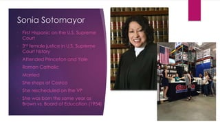 Sonia Sotomayor
• First Hispanic on the U.S. Supreme
Court
• 3rd female justice in U.S. Supreme
Court history
• Attended Princeton and Yale
• Roman Catholic
• Married
• She shops at Costco
• She rescheduled on the VP
• She was born the same year as
Brown vs. Board of Education (1954)
 