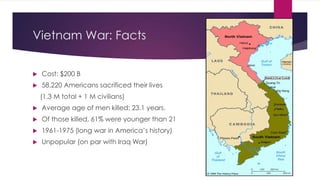 Vietnam War: Facts
 Cost: $200 B
 58,220 Americans sacrificed their lives
(1.3 M total + 1 M civilians)
 Average age of men killed: 23.1 years.
 Of those killed, 61% were younger than 21
 1961-1975 (long war in America’s history)
 Unpopular (on par with Iraq War)
 