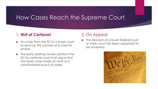 How Cases Reach the Supreme Court
1. Writ of Certiorari
 An order from the SC to a lower court
to send up the records of a case for
review.
 The party seeking review petitions the
SC for certiorari and must argue that
the lower case made an error or a
constitutional issue is at stake.
2. On Appeal
 The decision of a lower federal court
or state court has been requested to
be reviewed.
 