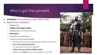 Who’s got the power?
 Jurisdiction = the authority to hear certain cases
 Federal Court Jurisdiction:
 Federal laws
 Treaties with foreign nations
 Interpretations of the Constitution
 Bankruptcy
 Admiralty or maritime law
 Cases involving certain people:
 Ambassadors and other representatives of foreign governments
 Two or more state governments
 U.S. government or one of its agencies
 Citizens who are residents of different states
 Citizens of the same state, but with properties out of state
 