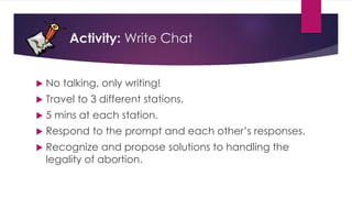 Activity: Write Chat
 No talking, only writing!
 Travel to 3 different stations.
 5 mins at each station.
 Respond to the prompt and each other’s responses.
 Recognize and propose solutions to handling the
legality of abortion.
 