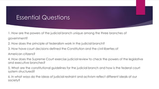 Essential Questions
1. How are the powers of the judicial branch unique among the three branches of
government?
2. How does the principle of federalism work in the judicial branch?
3. How have court decisions defined the Constitution and the civil liberties of
American citizens?
4. How does the Supreme Court exercise judicial review to check the powers of the legislative
and executive branches?
5. What are the constitutional guidelines for the judicial branch and how is the federal court
system structured?
6. In what ways do the ideas of judicial restraint and activism reflect different ideals of our
society?
 
